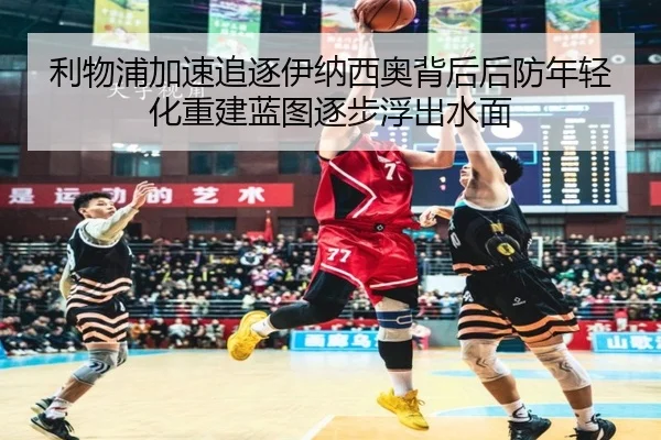 利物浦加速追逐伊纳西奥背后后防年轻化重建蓝图逐步浮出水面