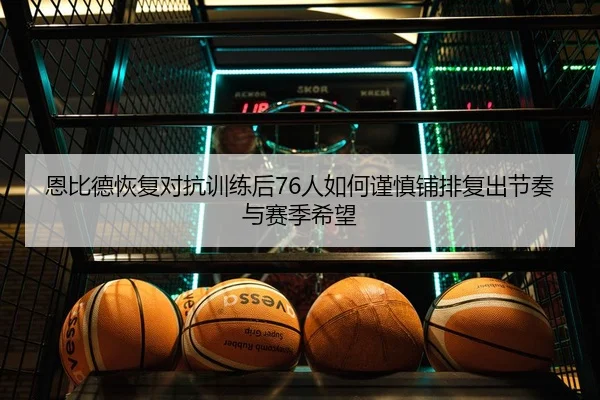 恩比德恢复对抗训练后76人如何谨慎铺排复出节奏与赛季希望