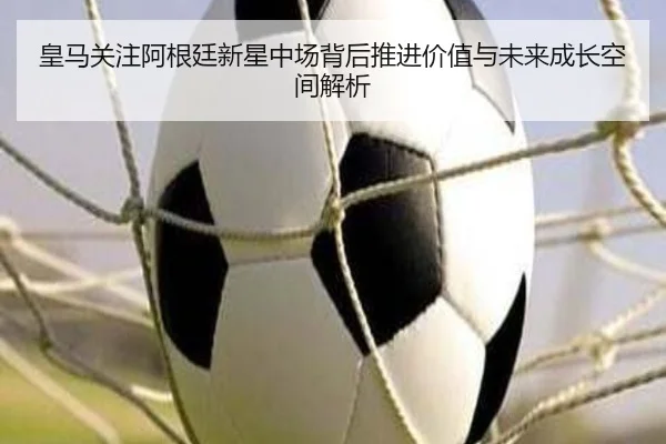 皇马关注阿根廷新星中场背后推进价值与未来成长空间解析